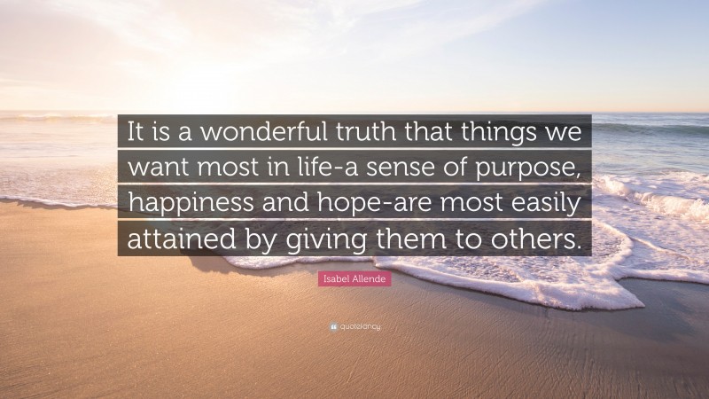 Isabel Allende Quote: “It is a wonderful truth that things we want most in life-a sense of purpose, happiness and hope-are most easily attained by giving them to others.”