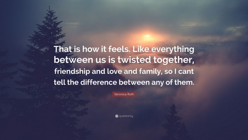 Veronica Roth Quote: “That is how it feels. Like everything between us is twisted together, friendship and love and family, so I cant tell the difference between any of them.”