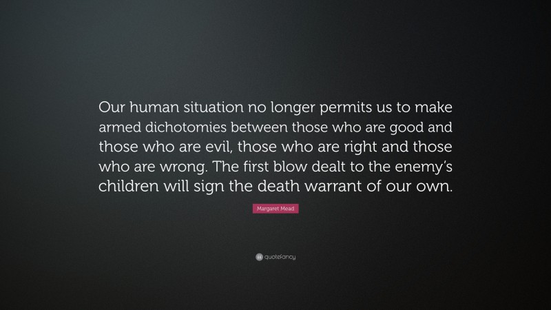 Margaret Mead Quote: “Our human situation no longer permits us to make armed dichotomies between those who are good and those who are evil, those who are right and those who are wrong. The first blow dealt to the enemy’s children will sign the death warrant of our own.”