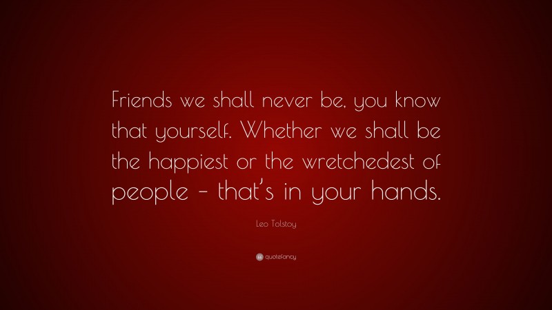 Leo Tolstoy Quote: “Friends we shall never be, you know that yourself. Whether we shall be the happiest or the wretchedest of people – that’s in your hands.”