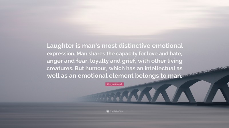 Margaret Mead Quote: “Laughter is man’s most distinctive emotional expression. Man shares the capacity for love and hate, anger and fear, loyalty and grief, with other living creatures. But humour, which has an intellectual as well as an emotional element belongs to man.”