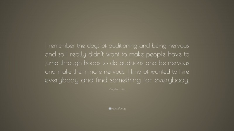 Angelina Jolie Quote: “I remember the days of auditioning and being nervous and so I really didn’t want to make people have to jump through hoops to do auditions and be nervous and make them more nervous. I kind of wanted to hire everybody and find something for everybody.”