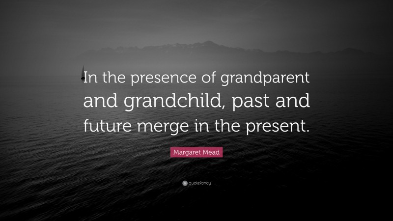 Margaret Mead Quote: “In the presence of grandparent and grandchild, past and future merge in the present.”