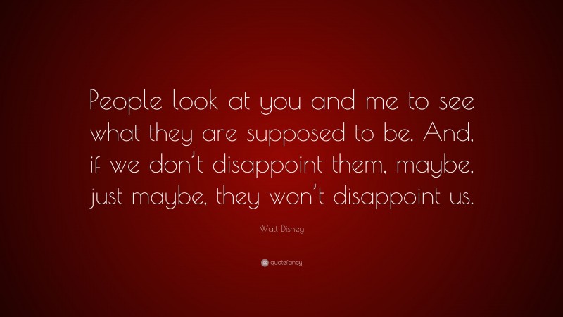 Walt Disney Quote: “People look at you and me to see what they are supposed to be. And, if we don’t disappoint them, maybe, just maybe, they won’t disappoint us.”