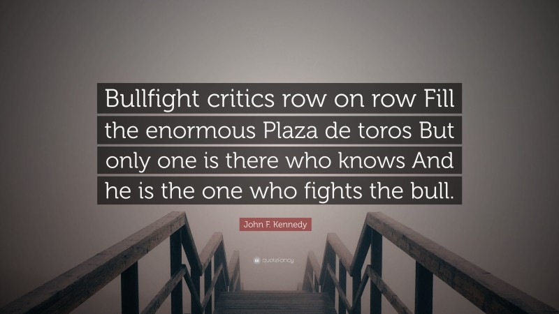 John F. Kennedy Quote: “Bullfight critics row on row Fill the enormous Plaza de toros But only one is there who knows And he is the one who fights the bull.”