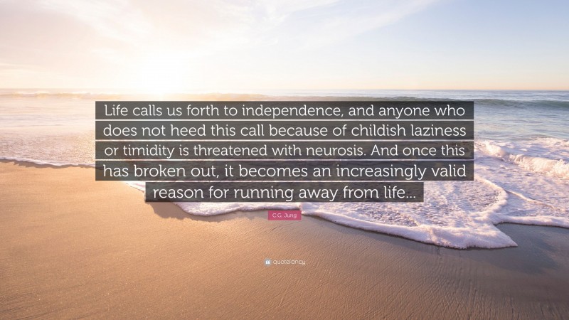 C.G. Jung Quote: “Life calls us forth to independence, and anyone who does not heed this call because of childish laziness or timidity is threatened with neurosis. And once this has broken out, it becomes an increasingly valid reason for running away from life...”