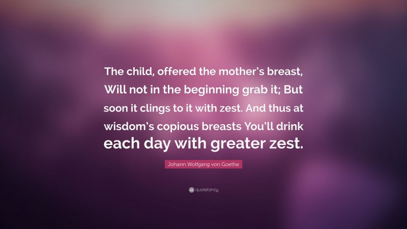 Johann Wolfgang von Goethe Quote: “The child, offered the mother’s breast, Will not in the beginning grab it; But soon it clings to it with zest. And thus at wisdom’s copious breasts You’ll drink each day with greater zest.”
