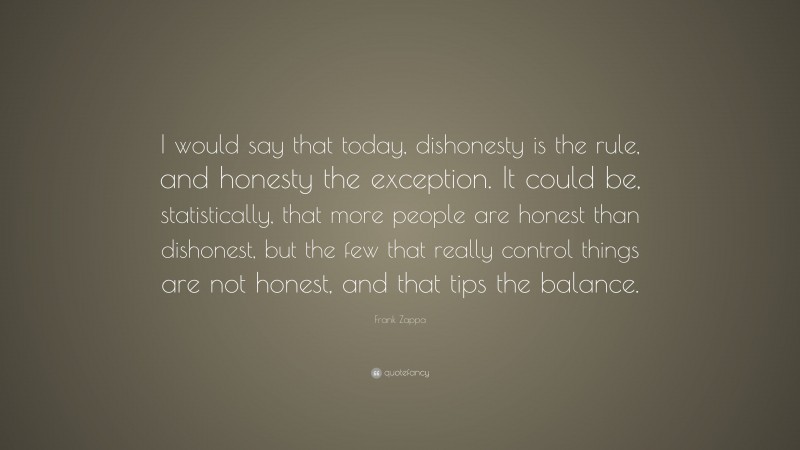 Frank Zappa Quote: “I would say that today, dishonesty is the rule, and honesty the exception. It could be, statistically, that more people are honest than dishonest, but the few that really control things are not honest, and that tips the balance.”