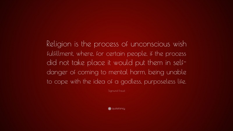 Sigmund Freud Quote: “Religion is the process of unconscious wish fulfillment, where, for certain people, if the process did not take place it would put them in self-danger of coming to mental harm, being unable to cope with the idea of a godless, purposeless life.”