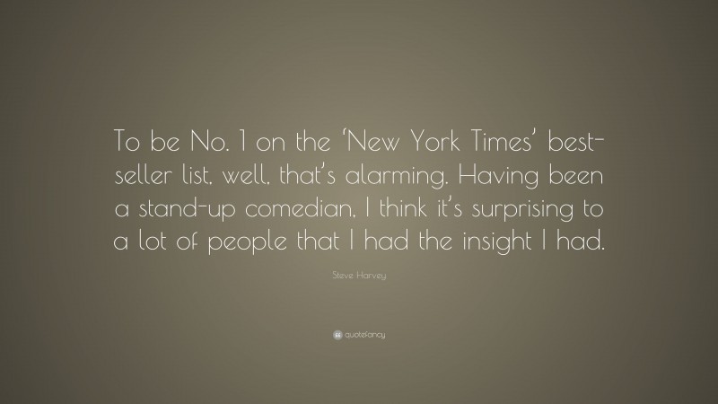 Steve Harvey Quote: “To be No. 1 on the ‘New York Times’ best-seller list, well, that’s alarming. Having been a stand-up comedian, I think it’s surprising to a lot of people that I had the insight I had.”