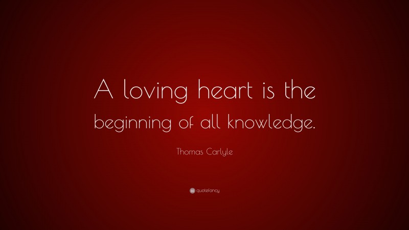 Thomas Carlyle Quote: “A loving heart is the beginning of all knowledge.”