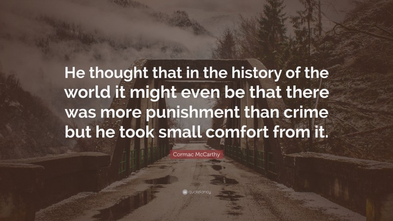 Cormac McCarthy Quote: “He thought that in the history of the world it might even be that there was more punishment than crime but he took small comfort from it.”