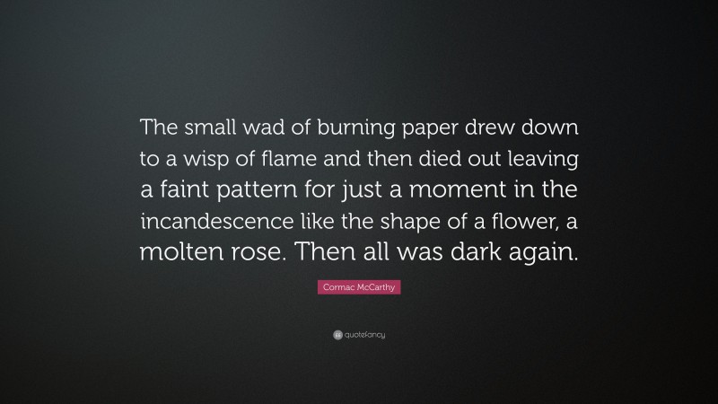 Cormac McCarthy Quote: “The small wad of burning paper drew down to a wisp of flame and then died out leaving a faint pattern for just a moment in the incandescence like the shape of a flower, a molten rose. Then all was dark again.”
