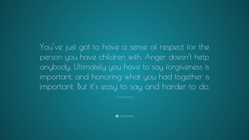Nicole Kidman Quote: “You’ve just got to have a sense of respect for the person you have children with. Anger doesn’t help anybody. Ultimately you have to say forgiveness is important, and honoring what you had together is important. But it’s easy to say and harder to do.”