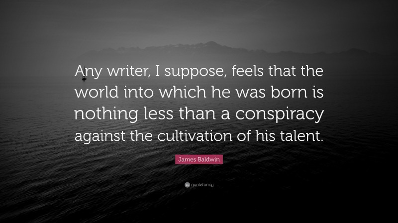 James Baldwin Quote: “Any writer, I suppose, feels that the world into which he was born is nothing less than a conspiracy against the cultivation of his talent.”