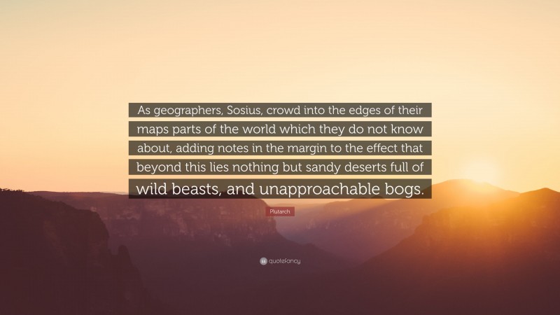 Plutarch Quote: “As geographers, Sosius, crowd into the edges of their maps parts of the world which they do not know about, adding notes in the margin to the effect that beyond this lies nothing but sandy deserts full of wild beasts, and unapproachable bogs.”