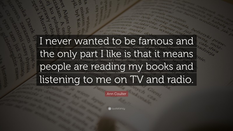 Ann Coulter Quote: “I never wanted to be famous and the only part I like is that it means people are reading my books and listening to me on TV and radio.”