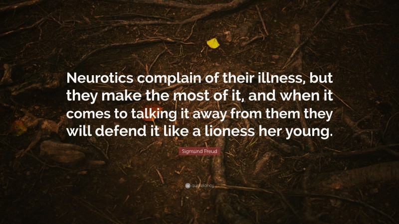 Sigmund Freud Quote: “Neurotics complain of their illness, but they make the most of it, and when it comes to talking it away from them they will defend it like a lioness her young.”