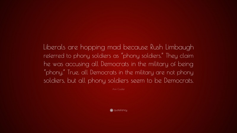Ann Coulter Quote: “Liberals are hopping mad because Rush Limbaugh referred to phony soldiers as “phony soldiers.” They claim he was accusing all Democrats in the military of being “phony.” True, all Democrats in the military are not phony soldiers, but all phony soldiers seem to be Democrats.”