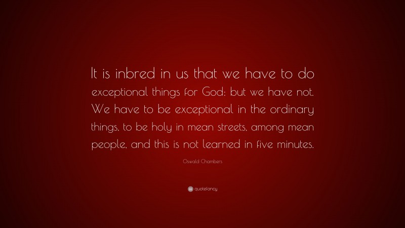 Oswald Chambers Quote: “It is inbred in us that we have to do exceptional things for God: but we have not. We have to be exceptional in the ordinary things, to be holy in mean streets, among mean people, and this is not learned in five minutes.”
