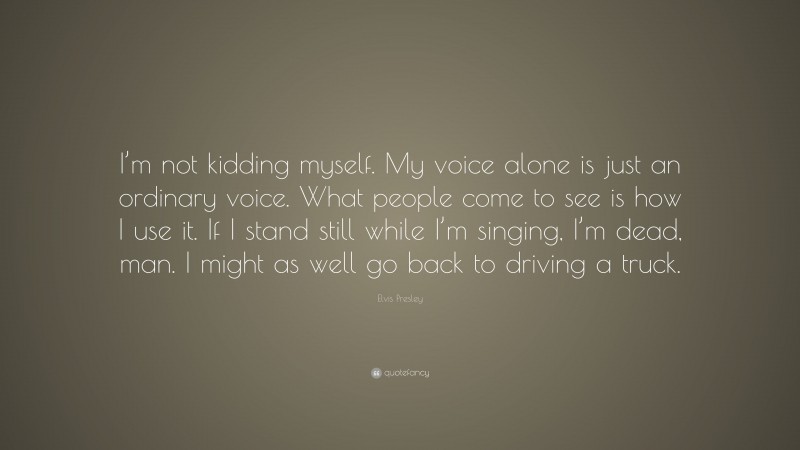 Elvis Presley Quote: “I’m not kidding myself. My voice alone is just an ordinary voice. What people come to see is how I use it. If I stand still while I’m singing, I’m dead, man. I might as well go back to driving a truck.”