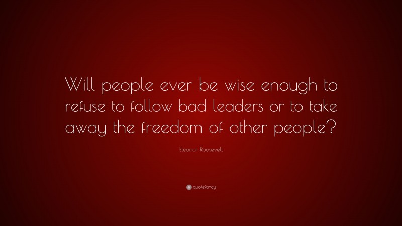 Eleanor Roosevelt Quote: “Will people ever be wise enough to refuse to follow bad leaders or to take away the freedom of other people?”