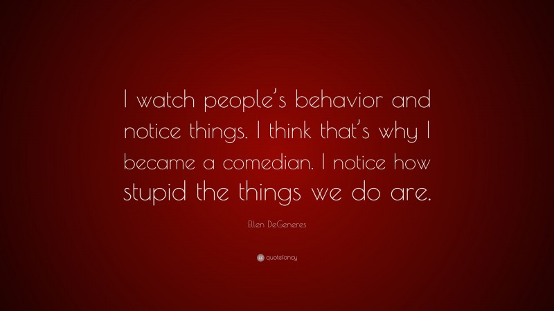 Ellen DeGeneres Quote: “I watch people’s behavior and notice things. I think that’s why I became a comedian. I notice how stupid the things we do are.”