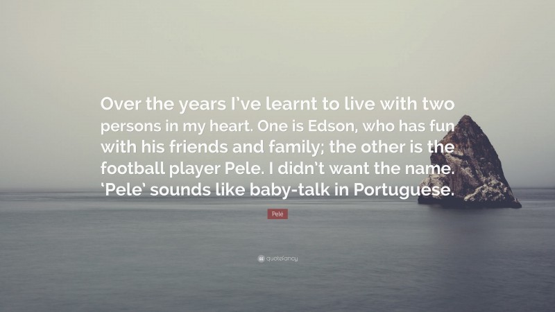 Pelé Quote: “Over the years I’ve learnt to live with two persons in my heart. One is Edson, who has fun with his friends and family; the other is the football player Pele. I didn’t want the name. ‘Pele’ sounds like baby-talk in Portuguese.”