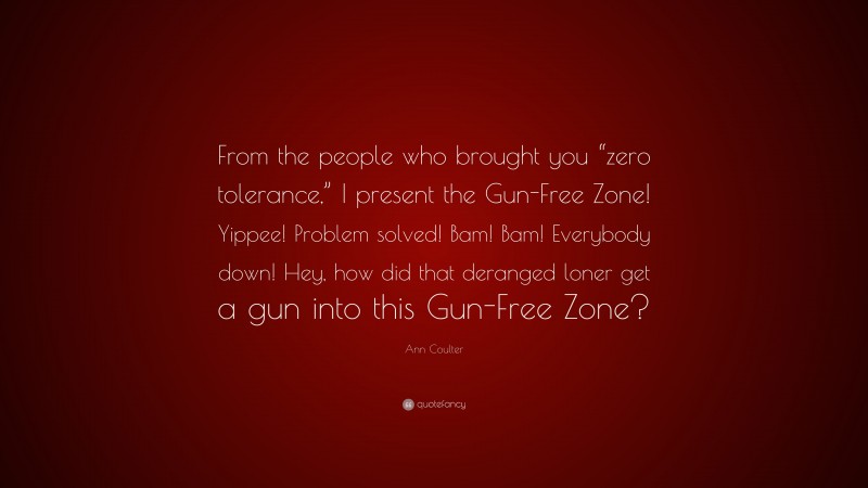 Ann Coulter Quote: “From the people who brought you “zero tolerance,” I present the Gun-Free Zone! Yippee! Problem solved! Bam! Bam! Everybody down! Hey, how did that deranged loner get a gun into this Gun-Free Zone?”