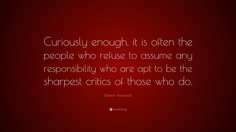 Eleanor Roosevelt Quote: “Curiously enough, it is often the people who refuse to assume any responsibility who are apt to be the sharpest critics of those who do.”
