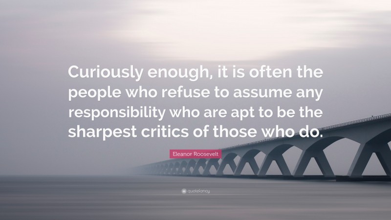 Eleanor Roosevelt Quote: “Curiously enough, it is often the people who refuse to assume any responsibility who are apt to be the sharpest critics of those who do.”