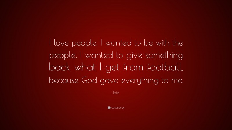 Pelé Quote: “I love people. I wanted to be with the people. I wanted to give something back what I get from football, because God gave everything to me.”