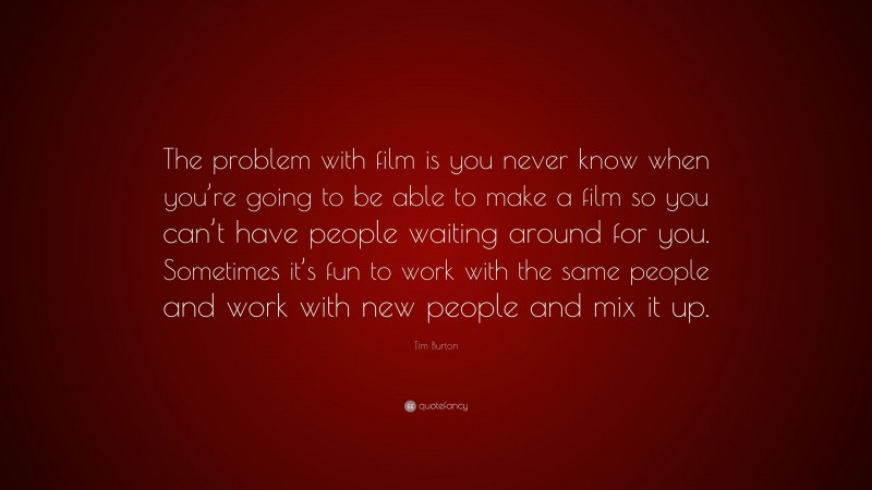 Tim Burton Quote: “The problem with film is you never know when you’re going to be able to make a film so you can’t have people waiting around for you. Sometimes it’s fun to work with the same people and work with new people and mix it up.”