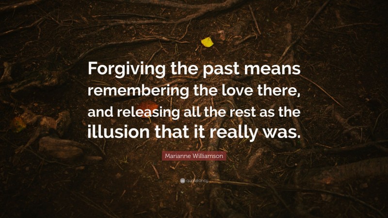 Marianne Williamson Quote: “Forgiving the past means remembering the love there, and releasing all the rest as the illusion that it really was.”
