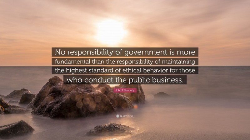 John F. Kennedy Quote: “No responsibility of government is more fundamental than the responsibility of maintaining the highest standard of ethical behavior for those who conduct the public business.”