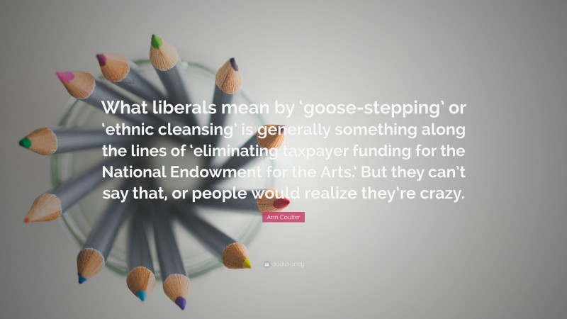 Ann Coulter Quote: “What liberals mean by ‘goose-stepping’ or ‘ethnic cleansing’ is generally something along the lines of ‘eliminating taxpayer funding for the National Endowment for the Arts.’ But they can’t say that, or people would realize they’re crazy.”