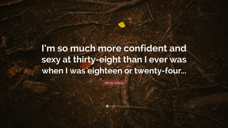 Mindy Kaling Quote: “I’m so much more confident and sexy at thirty-eight than I ever was when I was eighteen or twenty-four...”