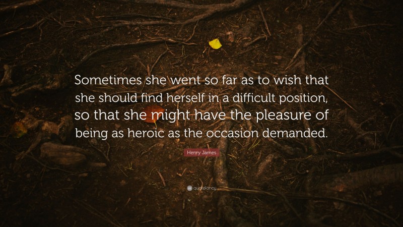 Henry James Quote: “Sometimes she went so far as to wish that she should find herself in a difficult position, so that she might have the pleasure of being as heroic as the occasion demanded.”