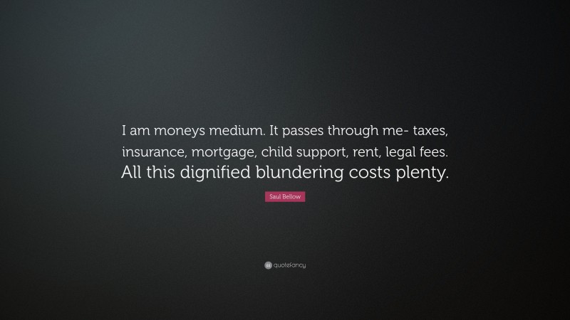 Saul Bellow Quote: “I am moneys medium. It passes through me- taxes, insurance, mortgage, child support, rent, legal fees. All this dignified blundering costs plenty.”