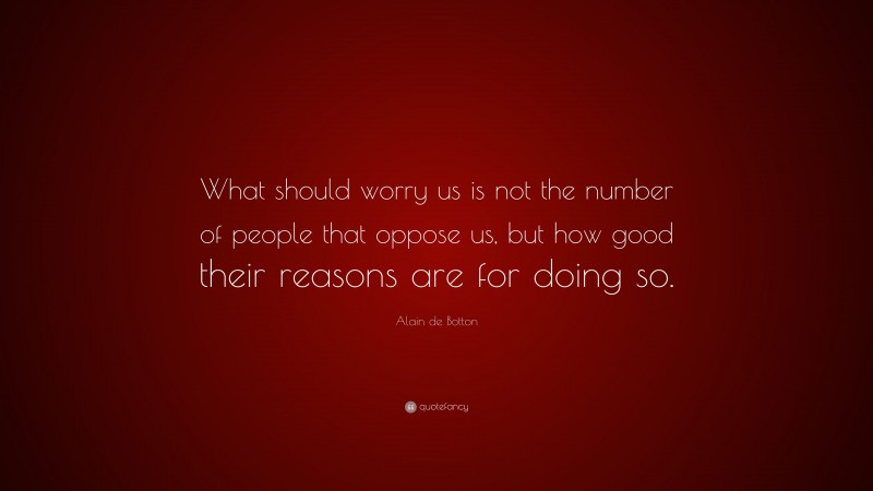 Alain de Botton Quote: “What should worry us is not the number of people that oppose us, but how good their reasons are for doing so.”