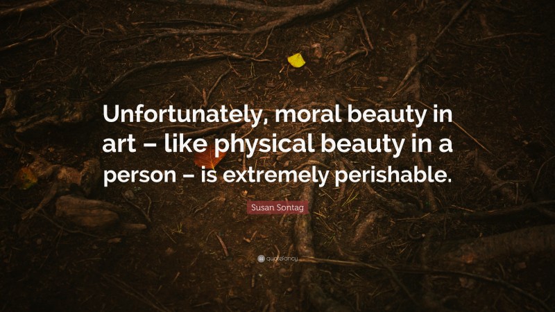 Susan Sontag Quote: “Unfortunately, moral beauty in art – like physical beauty in a person – is extremely perishable.”
