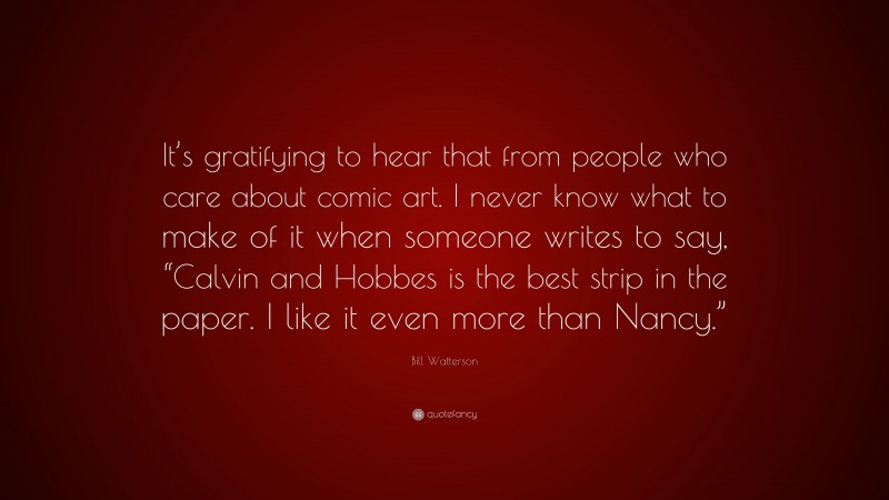 Bill Watterson Quote: “It’s gratifying to hear that from people who care about comic art. I never know what to make of it when someone writes to say, “Calvin and Hobbes is the best strip in the paper. I like it even more than Nancy.””