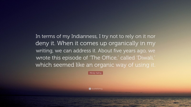 Mindy Kaling Quote: “In terms of my Indianness, I try not to rely on it nor deny it. When it comes up organically in my writing, we can address it. About five years ago, we wrote this episode of ‘The Office,’ called ‘Diwali,’ which seemed like an organic way of using it.”