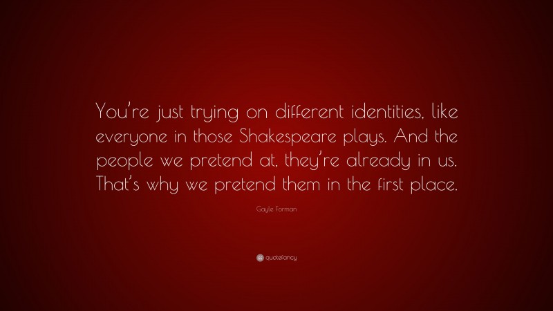 Gayle Forman Quote: “You’re just trying on different identities, like everyone in those Shakespeare plays. And the people we pretend at, they’re already in us. That’s why we pretend them in the first place.”