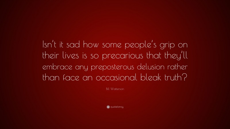 Bill Watterson Quote: “Isn’t it sad how some people’s grip on their lives is so precarious that they’ll embrace any preposterous delusion rather than face an occasional bleak truth?”