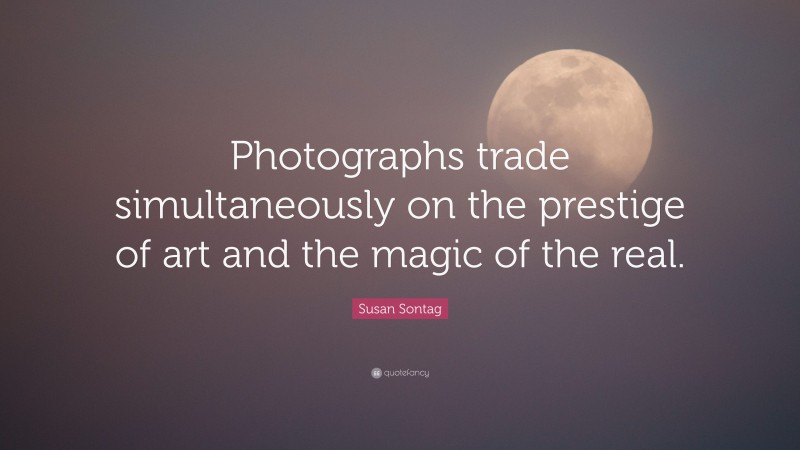 Susan Sontag Quote: “Photographs trade simultaneously on the prestige of art and the magic of the real.”