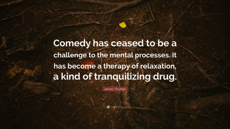 James Thurber Quote: “Comedy has ceased to be a challenge to the mental processes. It has become a therapy of relaxation, a kind of tranquilizing drug.”