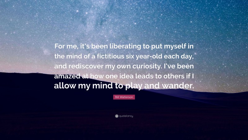 Bill Watterson Quote: “For me, it’s been liberating to put myself in the mind of a fictitious six year-old each day, and rediscover my own curiosity. I’ve been amazed at how one idea leads to others if I allow my mind to play and wander.”