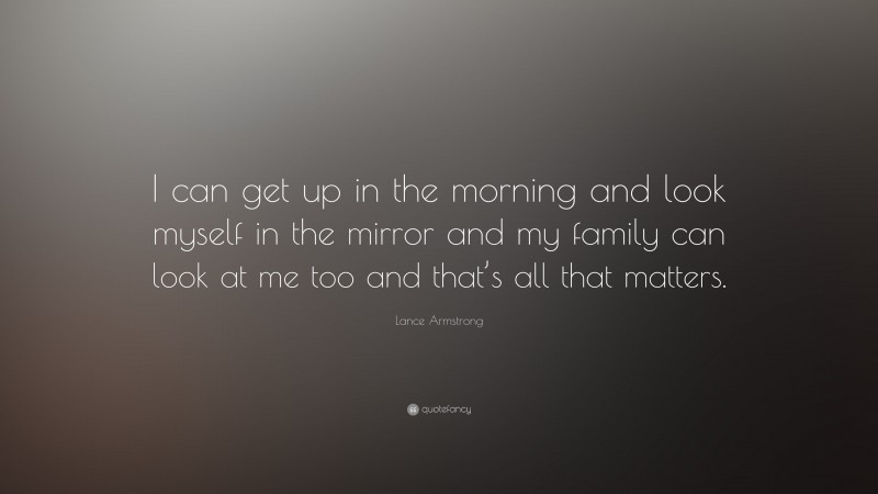 Lance Armstrong Quote: “I can get up in the morning and look myself in the mirror and my family can look at me too and that’s all that matters.”
