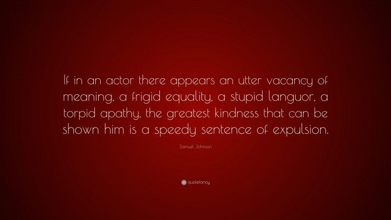 Samuel Johnson Quote: “If in an actor there appears an utter vacancy of meaning, a frigid equality, a stupid languor, a torpid apathy, the greatest kindness that can be shown him is a speedy sentence of expulsion.”